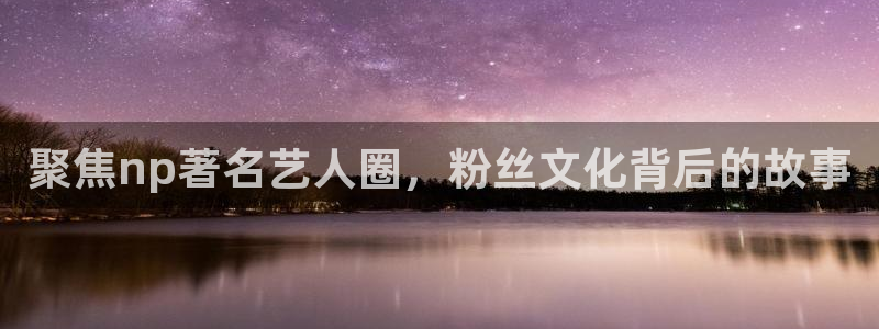 幸运彩f凯捷平台在线注册：聚焦np著名艺人圈，粉丝文化背后的故事